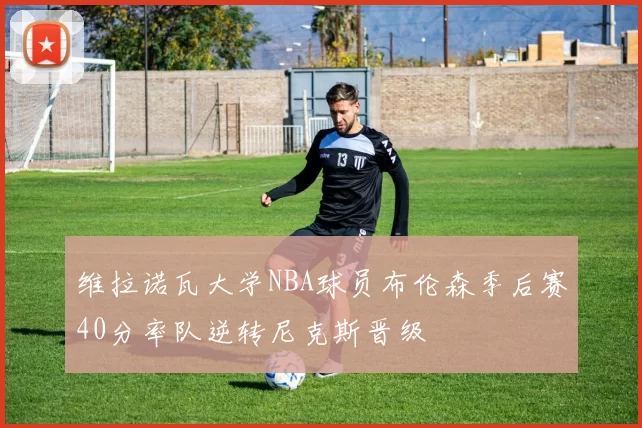 维拉诺瓦大学NBA球员布伦森季后赛40分率队逆转尼克斯晋级