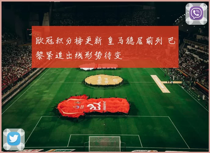 欧冠积分榜更新 皇马稳居前列 巴黎紧追出线形势待变