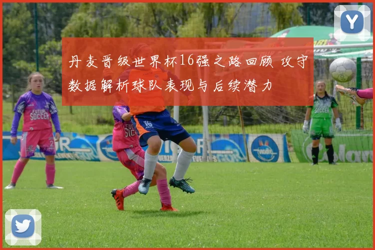 丹麦晋级世界杯16强之路回顾 攻守数据解析球队表现与后续潜力