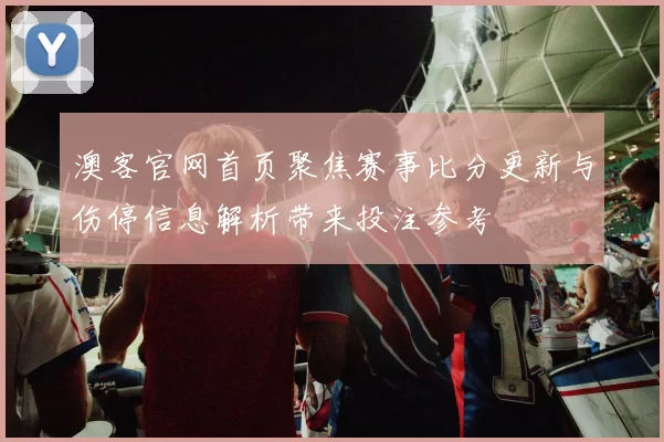 澳客官网首页聚焦赛事比分更新与伤停信息解析带来投注参考