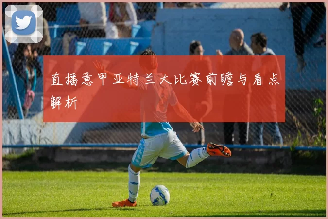 直播意甲亚特兰大比赛前瞻与看点解析