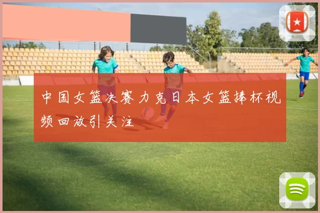 中国女篮决赛力克日本女篮捧杯视频回放引关注