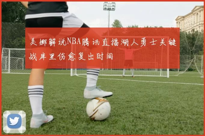 美娜解说NBA腾讯直播湖人勇士关键战库里伤愈复出时间