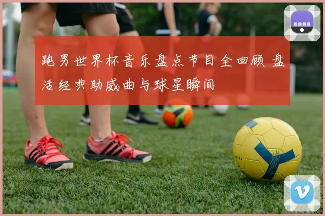 跑男世界杯音乐盘点节目全回顾 盘活经典助威曲与球星瞬间