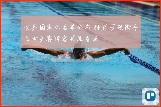 女乒国家队名单公布 孙颖莎领衔冲击世乒赛阵容再添看点