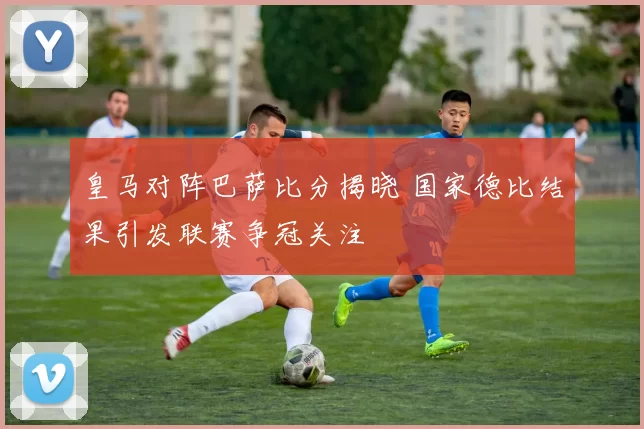 皇马对阵巴萨比分揭晓 国家德比结果引发联赛争冠关注