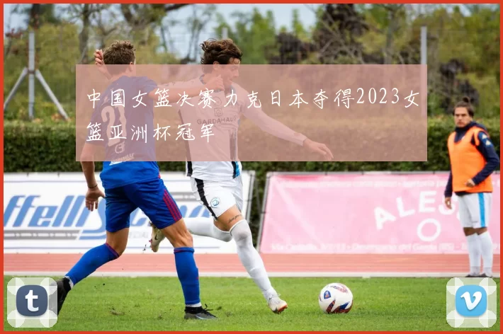 中国女篮决赛力克日本夺得2023女篮亚洲杯冠军