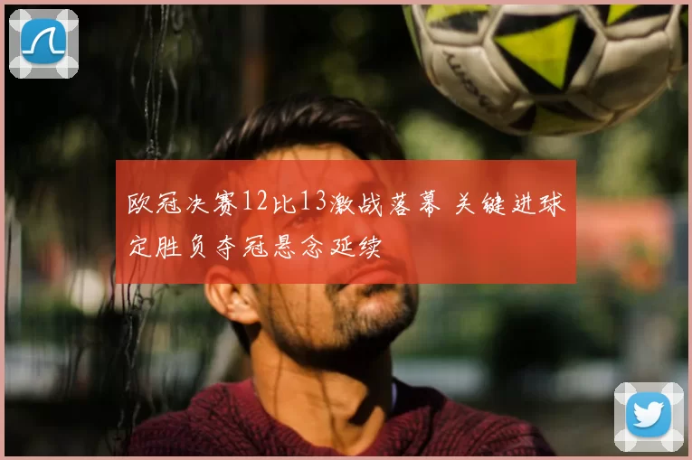 欧冠决赛12比13激战落幕 关键进球定胜负夺冠悬念延续