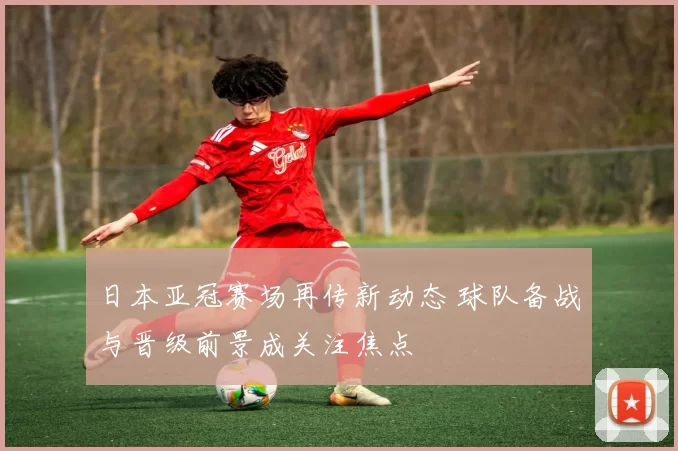 日本亚冠赛场再传新动态 球队备战与晋级前景成关注焦点