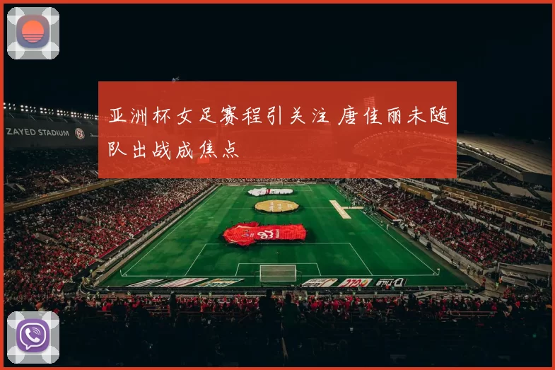 亚洲杯女足赛程引关注 唐佳丽未随队出战成焦点
