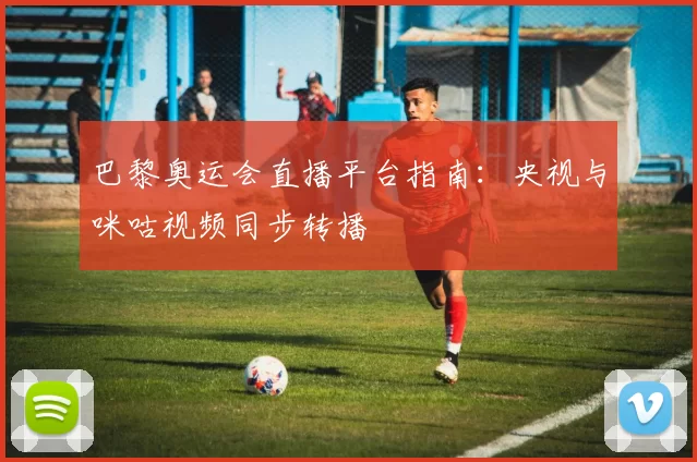 巴黎奥运会直播平台指南:央视与咪咕视频同步转播