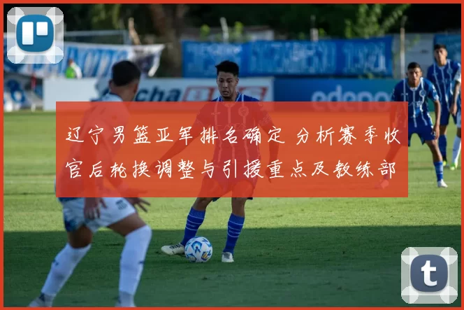 辽宁男篮亚军排名确定 分析赛季收官后轮换调整与引援重点及教练部署