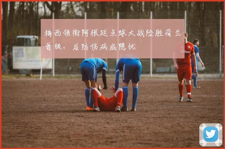 梅西领衔阿根廷点球大战险胜荷兰晋级，后防伤病成隐忧