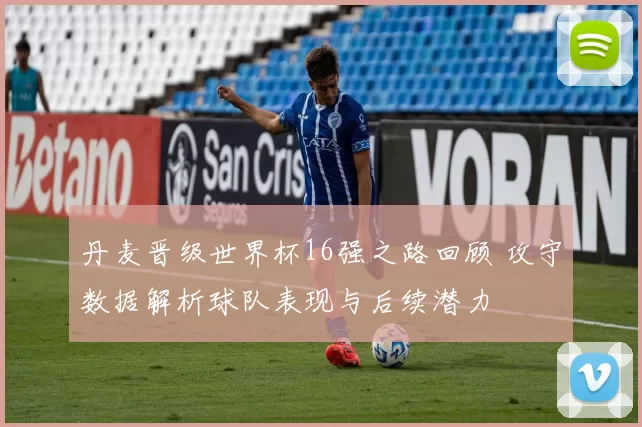 丹麦晋级世界杯16强之路回顾 攻守数据解析球队表现与后续潜力