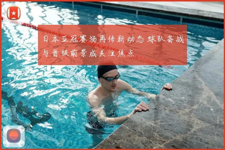 日本亚冠赛场再传新动态 球队备战与晋级前景成关注焦点