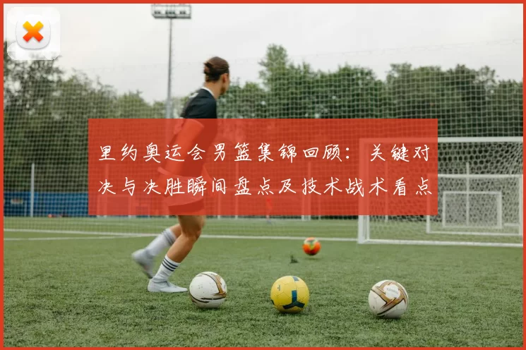 里约奥运会男篮集锦回顾：关键对决与决胜瞬间盘点及技术战术看点