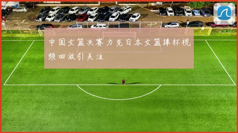 中国女篮决赛力克日本女篮捧杯视频回放引关注