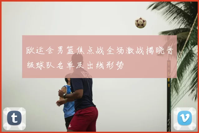 欧运会男篮焦点战全场激战揭晓晋级球队名单及出线形势