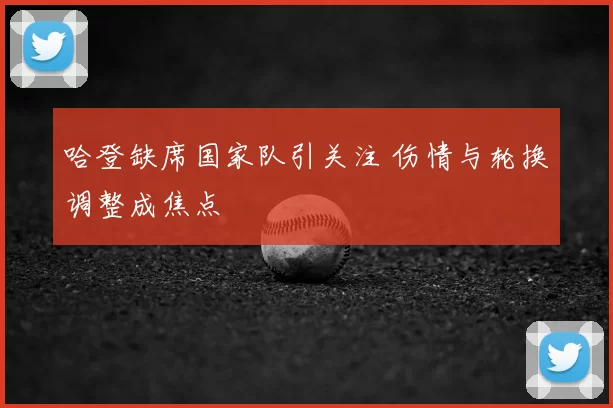 哈登缺席国家队引关注 伤情与轮换调整成焦点