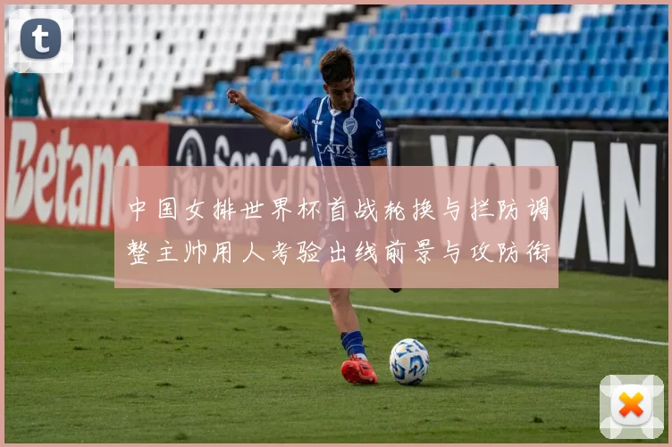 中国女排世界杯首战轮换与拦防调整主帅用人考验出线前景与攻防衔接