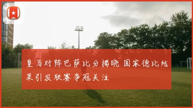 皇马对阵巴萨比分揭晓 国家德比结果引发联赛争冠关注