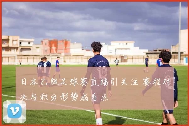 日本乙级足球赛直播引关注 赛程对决与积分形势成看点