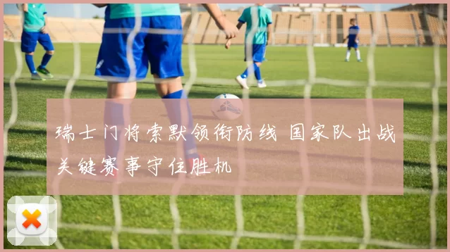 瑞士门将索默领衔防线 国家队出战关键赛事守住胜机